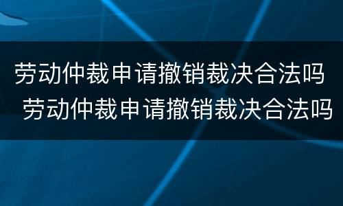 劳动仲裁申请撤销裁决合法吗 劳动仲裁申请撤销裁决合法吗怎么写