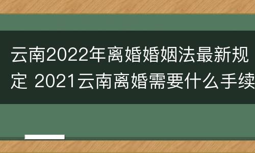 云南2022年离婚婚姻法最新规定 2021云南离婚需要什么手续