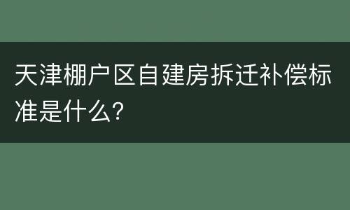 天津棚户区自建房拆迁补偿标准是什么？