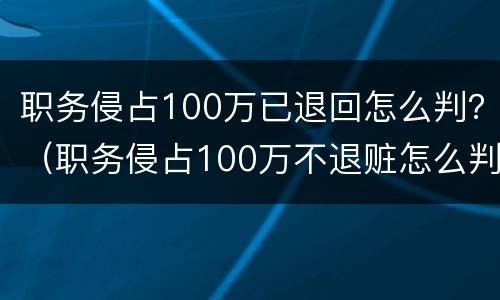 职务侵占100万已退回怎么判？（职务侵占100万不退赃怎么判）