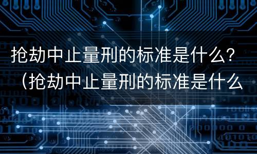 抢劫中止量刑的标准是什么？（抢劫中止量刑的标准是什么呢）