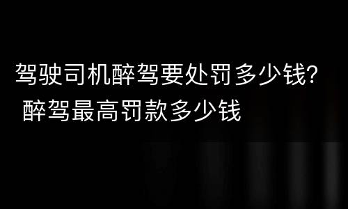 驾驶司机醉驾要处罚多少钱？ 醉驾最高罚款多少钱