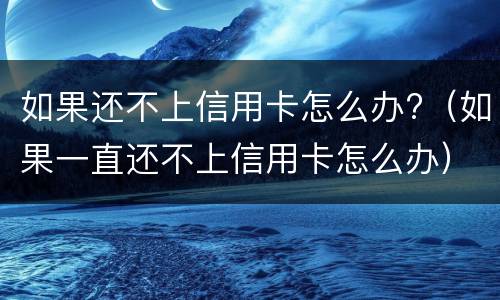 如果还不上信用卡怎么办?（如果一直还不上信用卡怎么办）