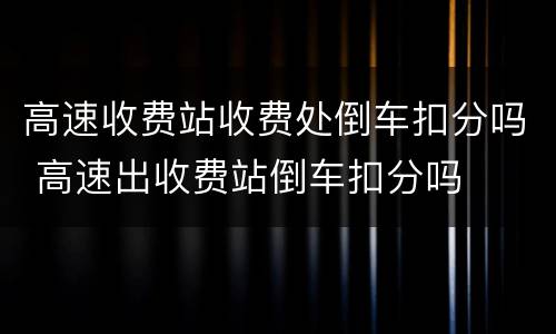 高速收费站收费处倒车扣分吗 高速出收费站倒车扣分吗