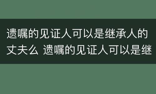 遗嘱的见证人可以是继承人的丈夫么 遗嘱的见证人可以是继承人吗