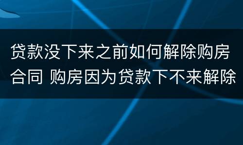 贷款没下来之前如何解除购房合同 购房因为贷款下不来解除合同