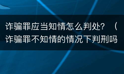 诈骗罪应当知情怎么判处？（诈骗罪不知情的情况下判刑吗）