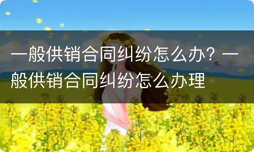 一般供销合同纠纷怎么办? 一般供销合同纠纷怎么办理