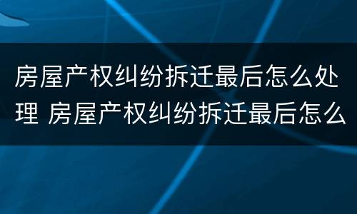 房屋产权纠纷拆迁最后怎么处理 房屋产权纠纷拆迁最后怎么处理的