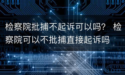 检察院批捕不起诉可以吗？ 检察院可以不批捕直接起诉吗