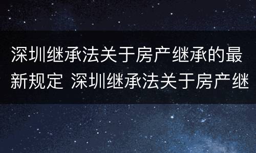 深圳继承法关于房产继承的最新规定 深圳继承法关于房产继承的最新规定是