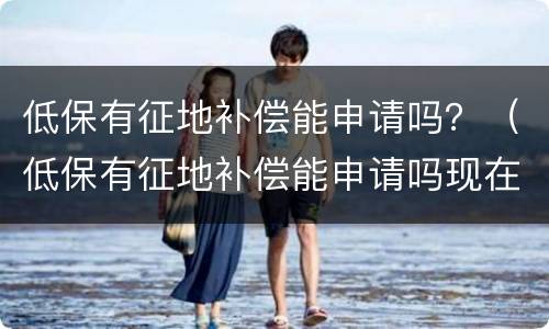 低保有征地补偿能申请吗？（低保有征地补偿能申请吗现在）