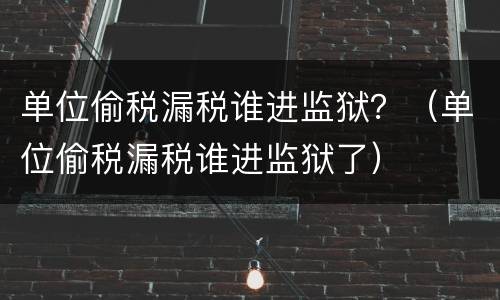 单位偷税漏税谁进监狱？（单位偷税漏税谁进监狱了）