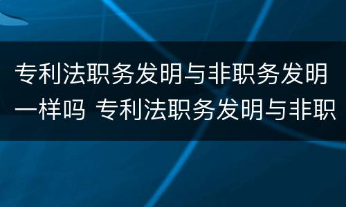 专利法职务发明与非职务发明一样吗 专利法职务发明与非职务发明一样吗对吗