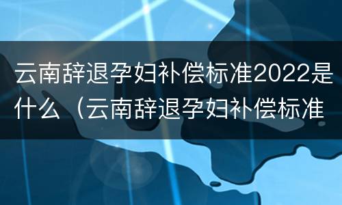 云南辞退孕妇补偿标准2022是什么（云南辞退孕妇补偿标准2022是什么时候发放）