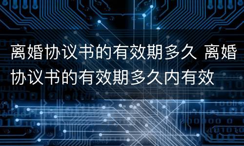 离婚协议书的有效期多久 离婚协议书的有效期多久内有效
