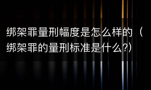 绑架罪量刑幅度是怎么样的（绑架罪的量刑标准是什么?）