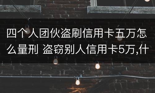 四个人团伙盗刷信用卡五万怎么量刑 盗窃别人信用卡5万,什么罪