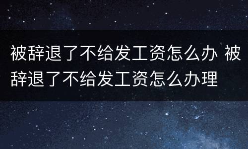 被辞退了不给发工资怎么办 被辞退了不给发工资怎么办理
