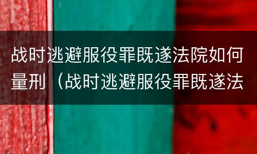 战时逃避服役罪既遂法院如何量刑（战时逃避服役罪既遂法院如何量刑的）