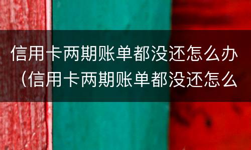 信用卡两期账单都没还怎么办（信用卡两期账单都没还怎么办啊）