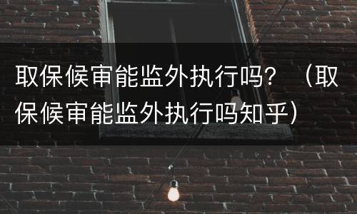 取保候审能监外执行吗？（取保候审能监外执行吗知乎）