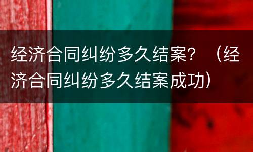 经济合同纠纷多久结案？（经济合同纠纷多久结案成功）