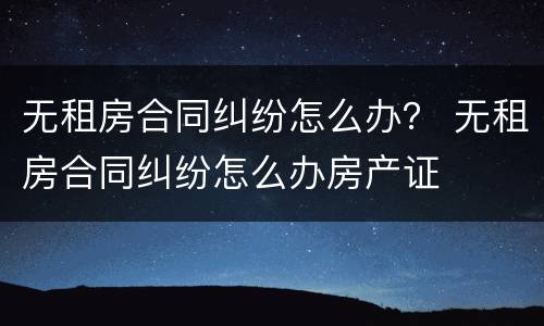 无租房合同纠纷怎么办？ 无租房合同纠纷怎么办房产证