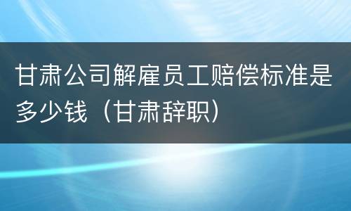 甘肃公司解雇员工赔偿标准是多少钱（甘肃辞职）