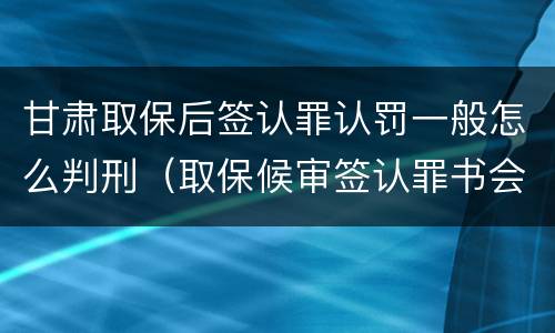 甘肃取保后签认罪认罚一般怎么判刑（取保候审签认罪书会被收监吗）