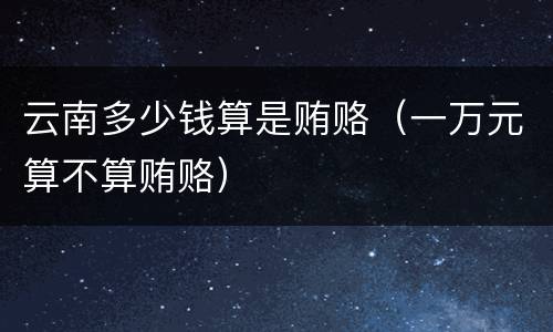 云南多少钱算是贿赂（一万元算不算贿赂）