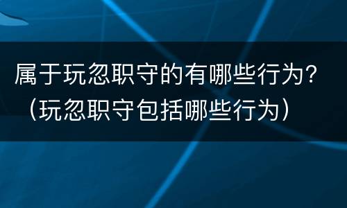 属于玩忽职守的有哪些行为？（玩忽职守包括哪些行为）
