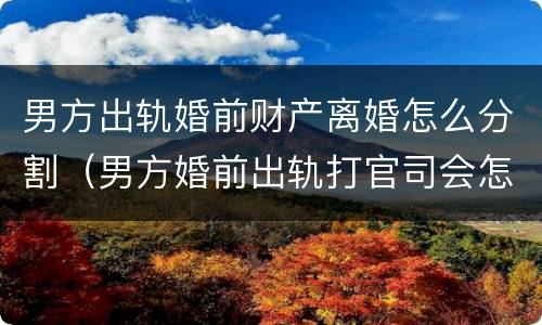 男方出轨婚前财产离婚怎么分割（男方婚前出轨打官司会怎么判）