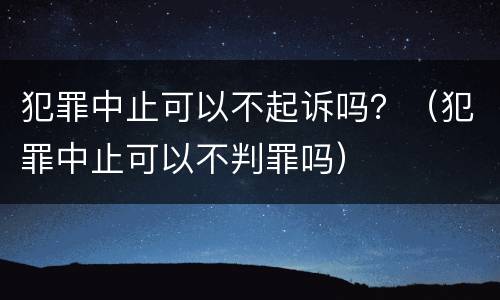 犯罪中止可以不起诉吗？（犯罪中止可以不判罪吗）