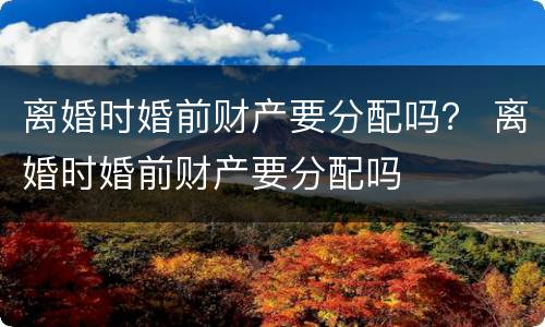 离婚时婚前财产要分配吗？ 离婚时婚前财产要分配吗