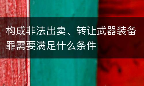 构成非法出卖、转让武器装备罪需要满足什么条件