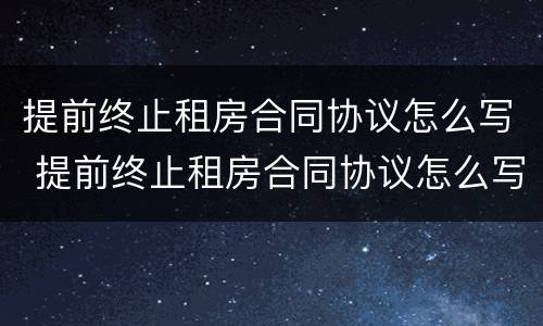 提前终止租房合同协议怎么写 提前终止租房合同协议怎么写范本