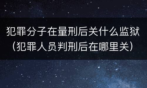 犯罪分子在量刑后关什么监狱（犯罪人员判刑后在哪里关）