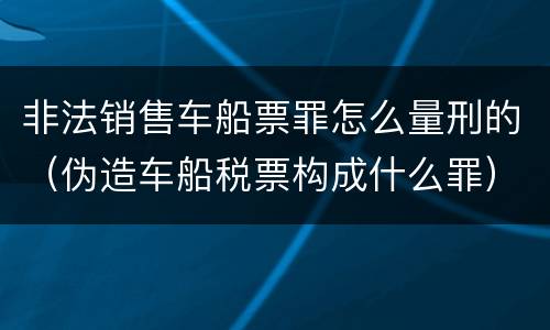 非法销售车船票罪怎么量刑的（伪造车船税票构成什么罪）