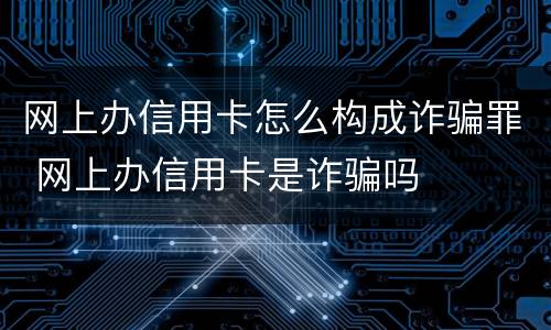 网上办信用卡怎么构成诈骗罪 网上办信用卡是诈骗吗