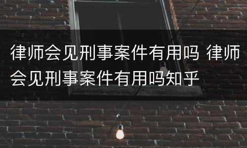 律师会见刑事案件有用吗 律师会见刑事案件有用吗知乎