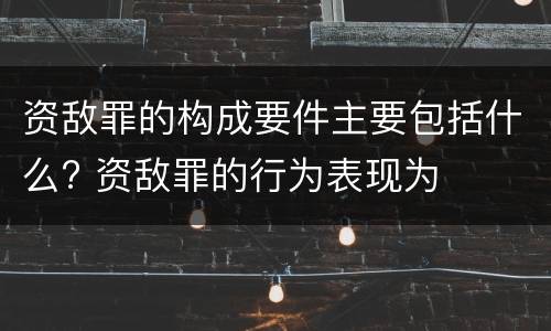 资敌罪的构成要件主要包括什么? 资敌罪的行为表现为