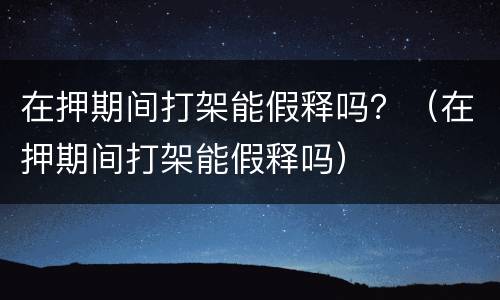 在押期间打架能假释吗？（在押期间打架能假释吗）