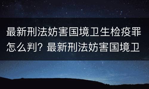 最新刑法妨害国境卫生检疫罪怎么判? 最新刑法妨害国境卫生检疫罪怎么判的