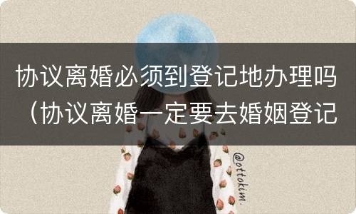 协议离婚必须到登记地办理吗（协议离婚一定要去婚姻登记地办理吗）