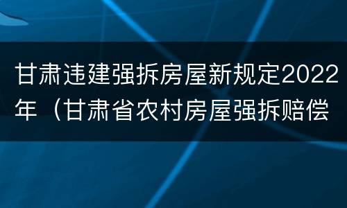 甘肃违建强拆房屋新规定2022年（甘肃省农村房屋强拆赔偿）