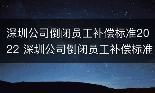 深圳公司倒闭员工补偿标准2022 深圳公司倒闭员工补偿标准2022咨询