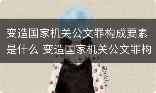 变造国家机关公文罪构成要素是什么 变造国家机关公文罪构成要素是什么内容