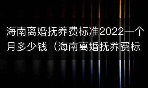 海南离婚抚养费标准2022一个月多少钱（海南离婚抚养费标准2022一个月多少钱啊）