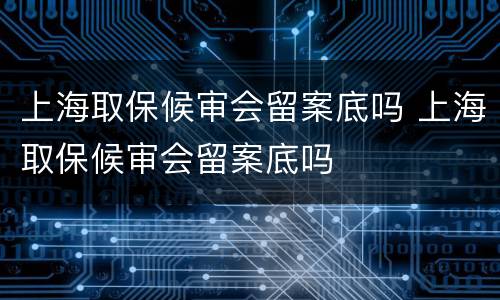 上海取保候审会留案底吗 上海取保候审会留案底吗
